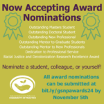 Yellow-green background with teal images of award ribbons. Purple text that says "Now accepting award nominations. Nominate a student, colleague, or yourself!" White text listing the 7 possible awards: outstanding masters student, outstanding doctoral student, outstanding new professional, outstanding mentor to graduate students, outstanding mentor to new professionals, dedication to professional service, racial justice and decolonization research excellence award. Teal text that says all award nominations can be submitted by November 5th.
